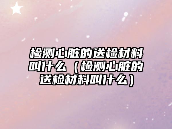 檢測心臟的送檢材料叫什么（檢測心臟的送檢材料叫什么）