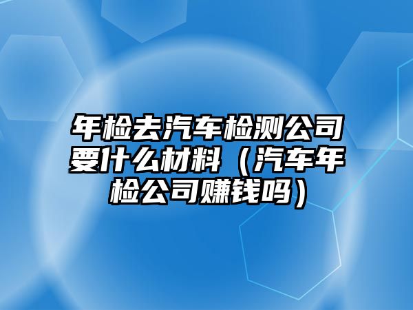 年檢去汽車檢測(cè)公司要什么材料（汽車年檢公司賺錢嗎）