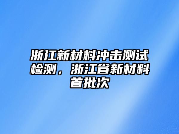 浙江新材料沖擊測試檢測，浙江省新材料首批次