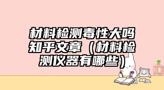 材料檢測毒性大嗎知乎文章（材料檢測儀器有哪些）