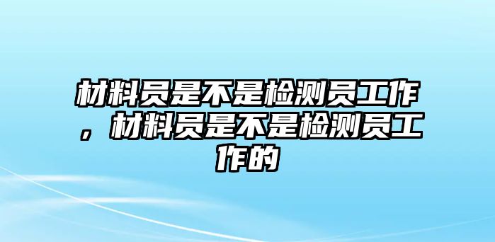 材料員是不是檢測員工作，材料員是不是檢測員工作的