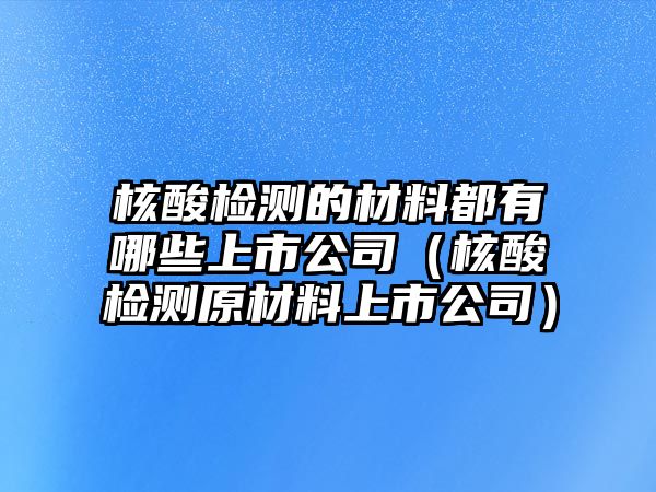 核酸檢測的材料都有哪些上市公司（核酸檢測原材料上市公司）