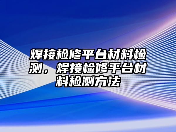 焊接檢修平臺(tái)材料檢測(cè)，焊接檢修平臺(tái)材料檢測(cè)方法