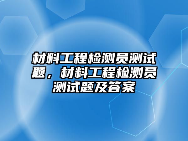 材料工程檢測員測試題，材料工程檢測員測試題及答案