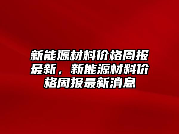 新能源材料價格周報最新，新能源材料價格周報最新消息