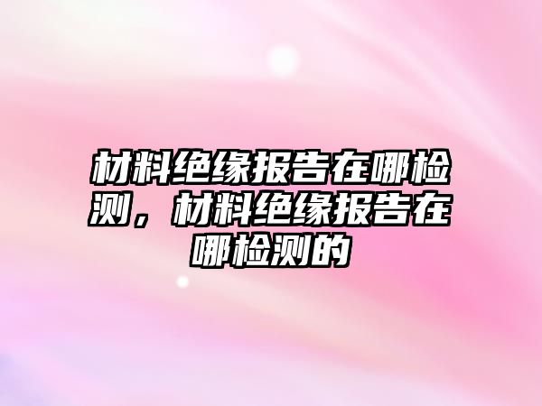 材料絕緣報(bào)告在哪檢測(cè)，材料絕緣報(bào)告在哪檢測(cè)的