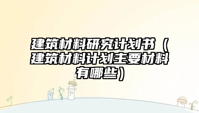 建筑材料研究計劃書（建筑材料計劃主要材料有哪些）