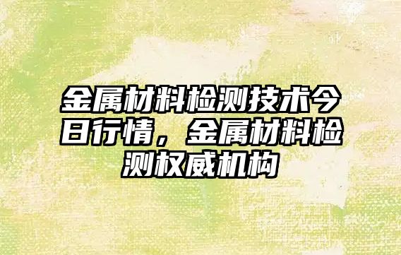 金屬材料檢測(cè)技術(shù)今日行情，金屬材料檢測(cè)權(quán)威機(jī)構(gòu)