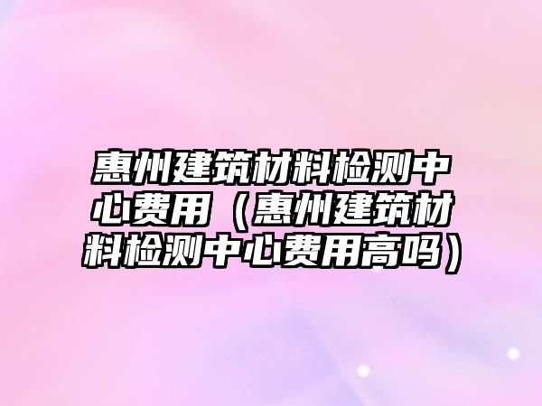 惠州建筑材料檢測(cè)中心費(fèi)用（惠州建筑材料檢測(cè)中心費(fèi)用高嗎）