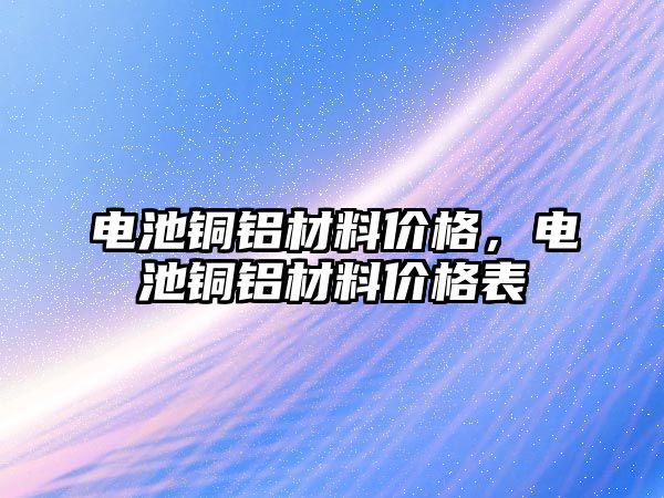 電池銅鋁材料價格，電池銅鋁材料價格表