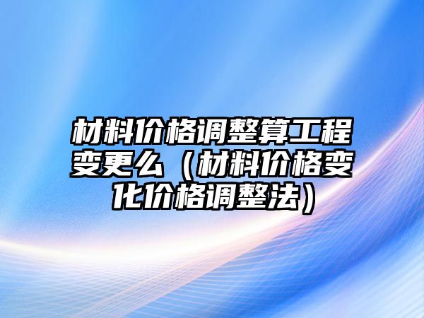 材料價格調(diào)整算工程變更么（材料價格變化價格調(diào)整法）