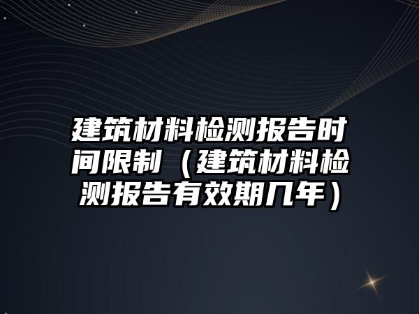 建筑材料檢測(cè)報(bào)告時(shí)間限制（建筑材料檢測(cè)報(bào)告有效期幾年）