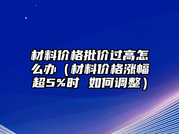 材料價(jià)格批價(jià)過高怎么辦（材料價(jià)格漲幅超5%時(shí) 如何調(diào)整）