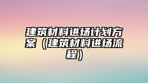 建筑材料進場計劃方案（建筑材料進場流程）