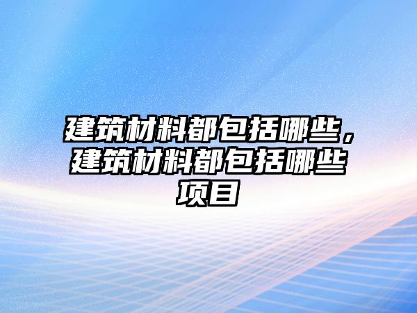 建筑材料都包括哪些，建筑材料都包括哪些項(xiàng)目