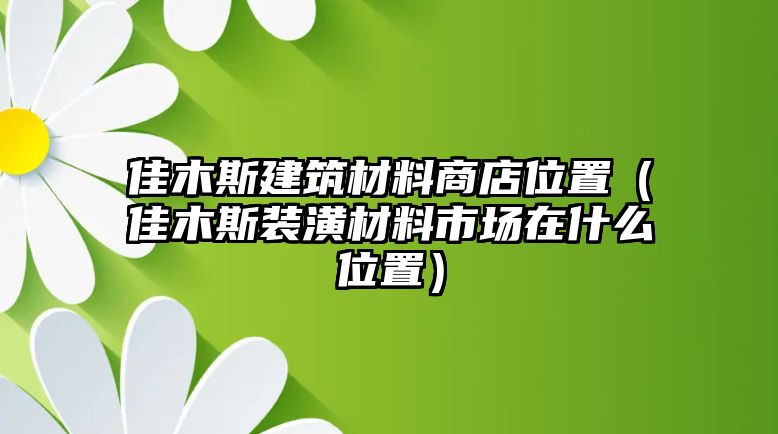 佳木斯建筑材料商店位置（佳木斯裝潢材料市場在什么位置）