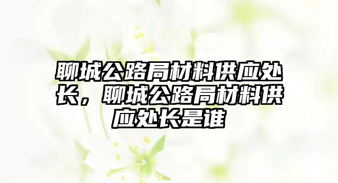 聊城公路局材料供應(yīng)處長(zhǎng)，聊城公路局材料供應(yīng)處長(zhǎng)是誰(shuí)