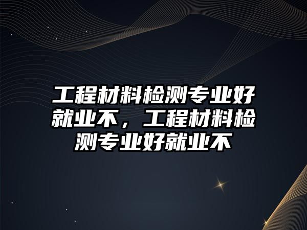 工程材料檢測(cè)專業(yè)好就業(yè)不，工程材料檢測(cè)專業(yè)好就業(yè)不