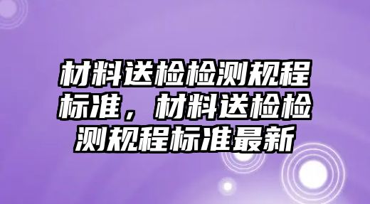 材料送檢檢測規(guī)程標(biāo)準(zhǔn)，材料送檢檢測規(guī)程標(biāo)準(zhǔn)最新