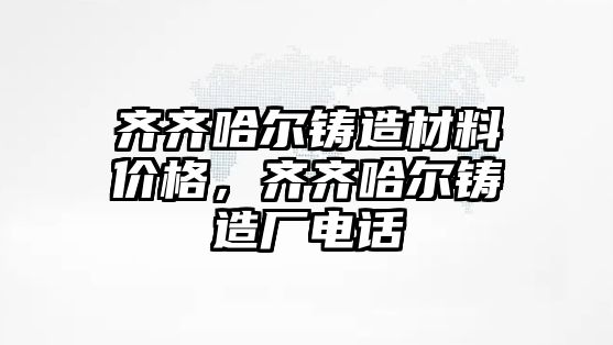 齊齊哈爾鑄造材料價(jià)格，齊齊哈爾鑄造廠電話