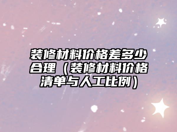 裝修材料價格差多少合理（裝修材料價格清單與人工比例）