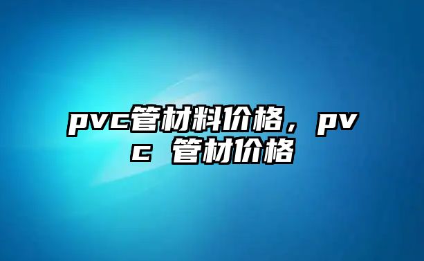 pvc管材料價(jià)格，pvc 管材價(jià)格