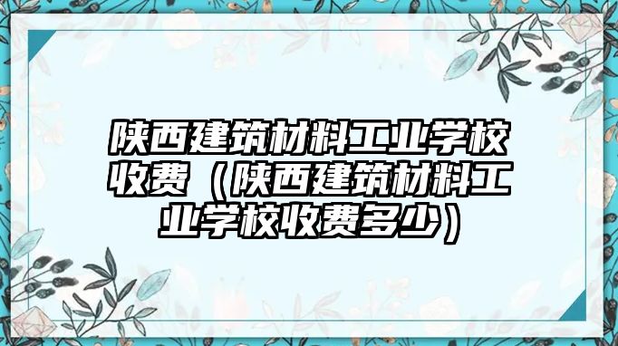 陜西建筑材料工業(yè)學(xué)校收費(fèi)（陜西建筑材料工業(yè)學(xué)校收費(fèi)多少）