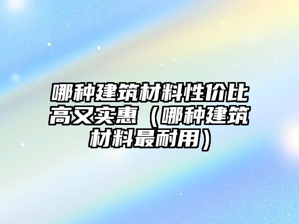 哪種建筑材料性價(jià)比高又實(shí)惠（哪種建筑材料最耐用）