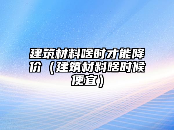 建筑材料啥時(shí)才能降價(jià)（建筑材料啥時(shí)候便宜）