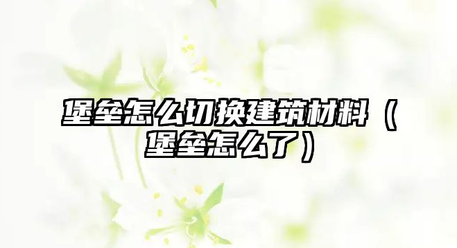 堡壘怎么切換建筑材料（堡壘怎么了）