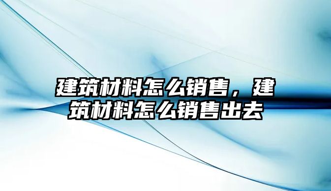 建筑材料怎么銷售，建筑材料怎么銷售出去