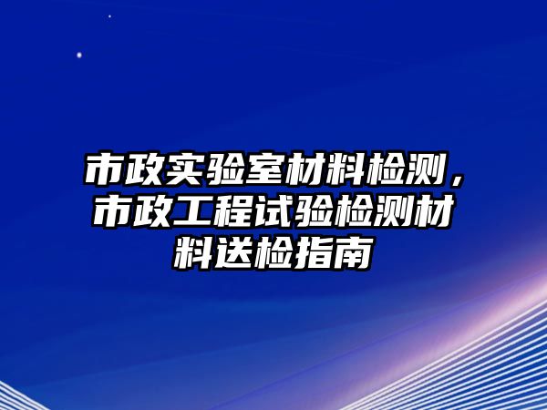 市政實驗室材料檢測，市政工程試驗檢測材料送檢指南