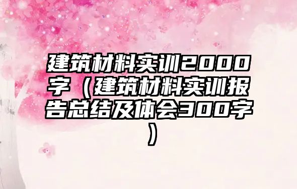 建筑材料實訓2000字（建筑材料實訓報告總結及體會300字）