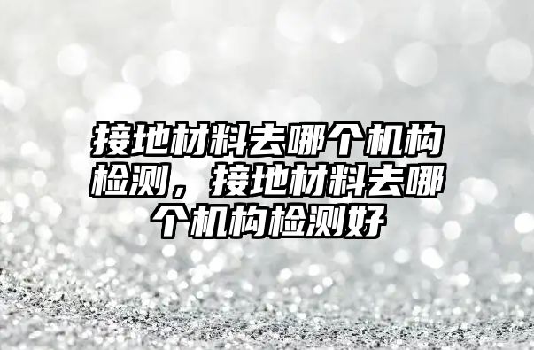 接地材料去哪個機構(gòu)檢測，接地材料去哪個機構(gòu)檢測好