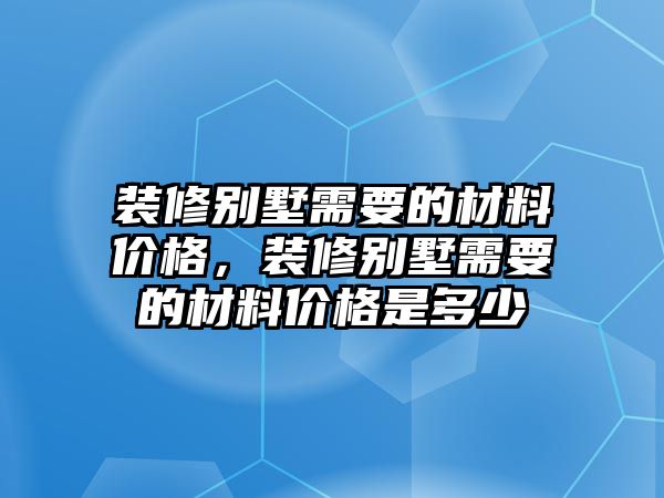 裝修別墅需要的材料價格，裝修別墅需要的材料價格是多少