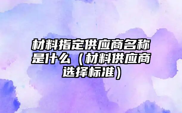 材料指定供應商名稱是什么（材料供應商選擇標準）