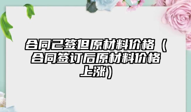 合同己簽但原材料價(jià)格（合同簽訂后原材料價(jià)格上漲）