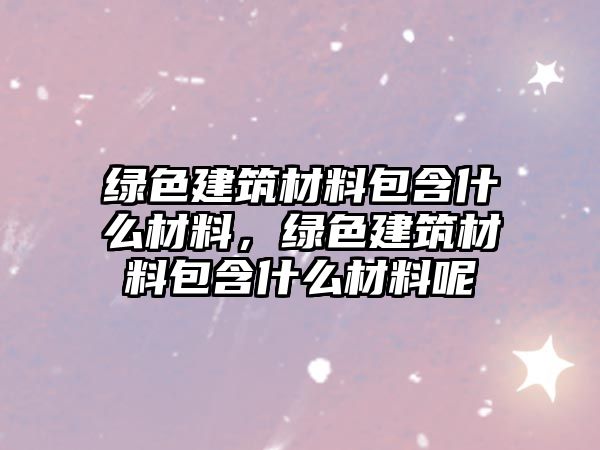 綠色建筑材料包含什么材料，綠色建筑材料包含什么材料呢