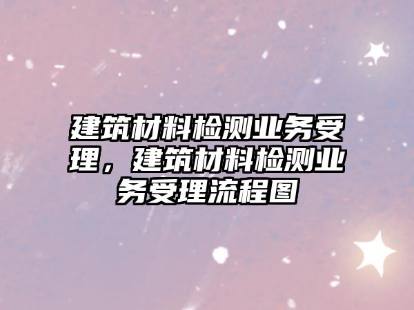 建筑材料檢測業(yè)務受理，建筑材料檢測業(yè)務受理流程圖