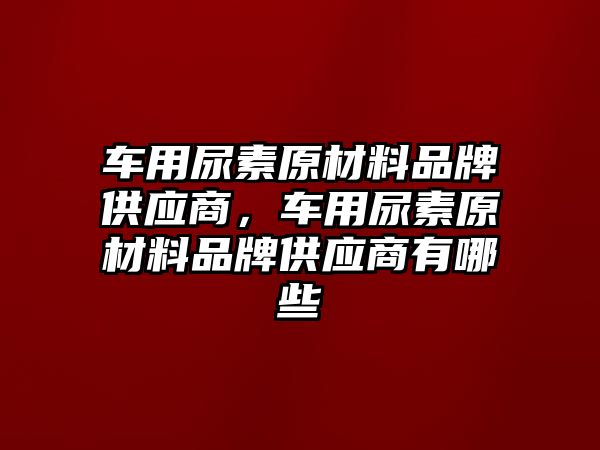 車用尿素原材料品牌供應(yīng)商，車用尿素原材料品牌供應(yīng)商有哪些