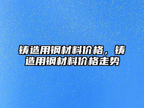 鑄造用鋼材料價格，鑄造用鋼材料價格走勢