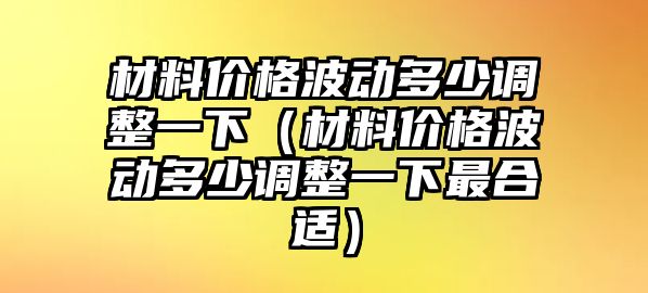 材料價(jià)格波動(dòng)多少調(diào)整一下（材料價(jià)格波動(dòng)多少調(diào)整一下最合適）