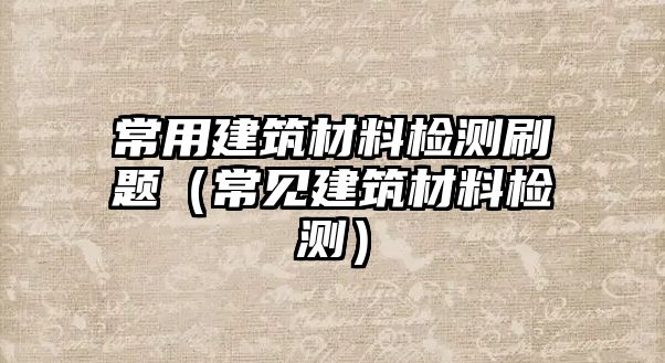 常用建筑材料檢測(cè)刷題（常見(jiàn)建筑材料檢測(cè)）