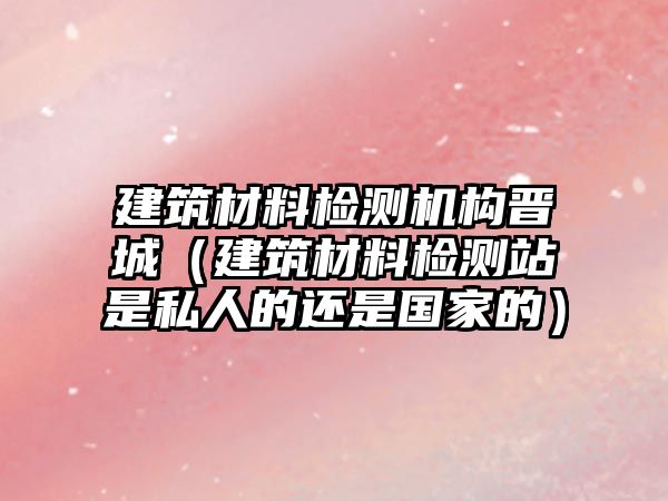 建筑材料檢測機構(gòu)晉城（建筑材料檢測站是私人的還是國家的）