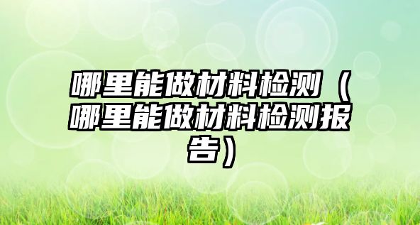 哪里能做材料檢測(cè)（哪里能做材料檢測(cè)報(bào)告）