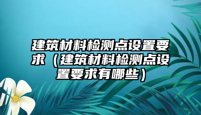 建筑材料檢測點設(shè)置要求（建筑材料檢測點設(shè)置要求有哪些）