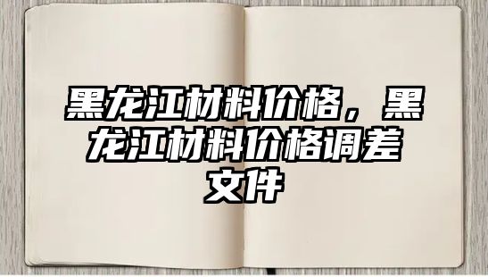 黑龍江材料價(jià)格，黑龍江材料價(jià)格調(diào)差文件