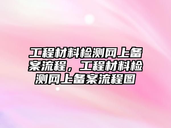 工程材料檢測網(wǎng)上備案流程，工程材料檢測網(wǎng)上備案流程圖