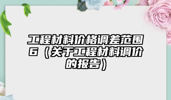 工程材料價格調(diào)差范圍6（關(guān)于工程材料調(diào)價的報告）