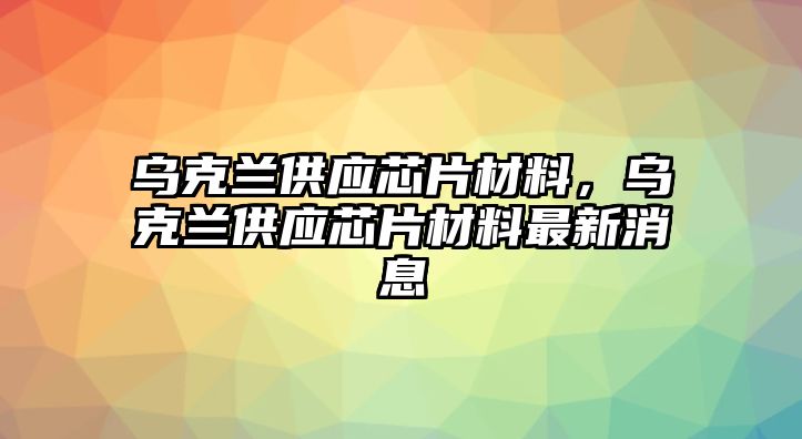 烏克蘭供應(yīng)芯片材料，烏克蘭供應(yīng)芯片材料最新消息